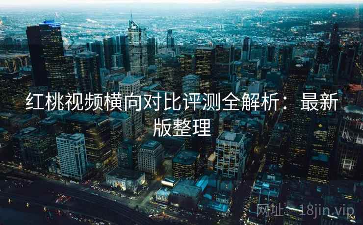 红桃视频横向对比评测全解析：最新版整理