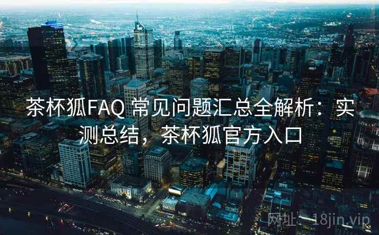 茶杯狐FAQ 常见问题汇总全解析：实测总结，茶杯狐官方入口