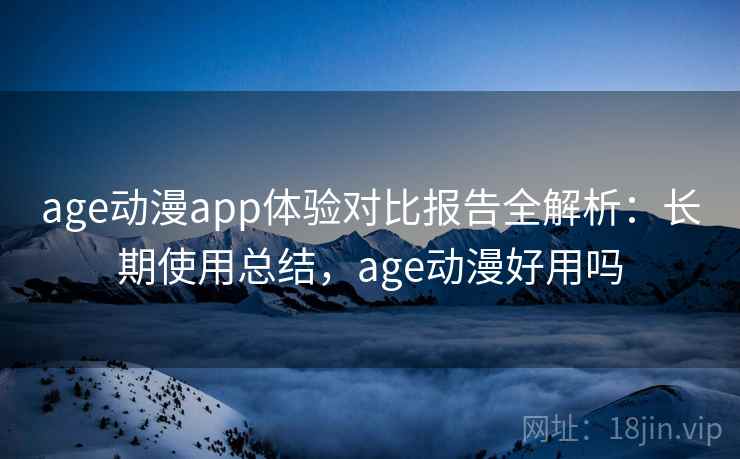 age动漫app体验对比报告全解析：长期使用总结，age动漫好用吗