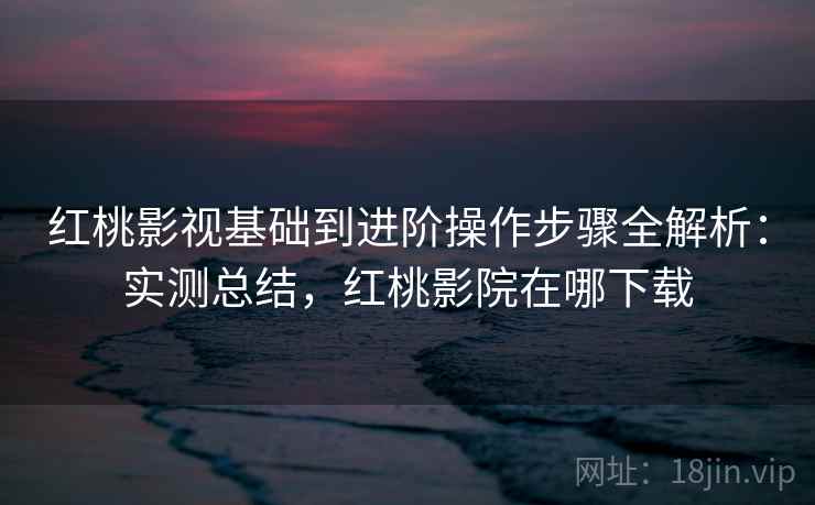 红桃影视基础到进阶操作步骤全解析：实测总结，红桃影院在哪下载
