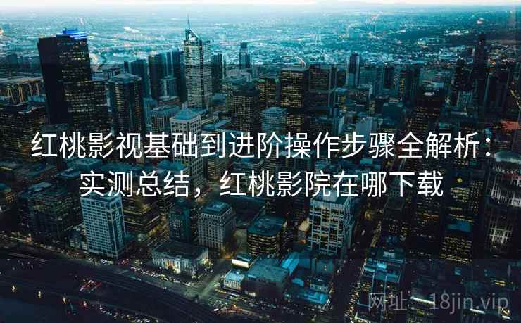 红桃影视基础到进阶操作步骤全解析：实测总结，红桃影院在哪下载