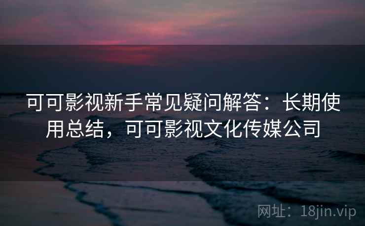 可可影视新手常见疑问解答：长期使用总结，可可影视文化传媒公司