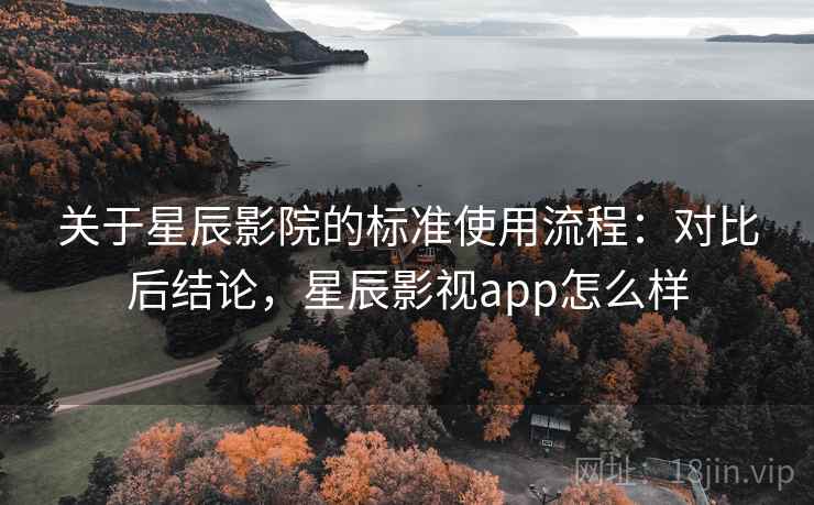 关于星辰影院的标准使用流程：对比后结论，星辰影视app怎么样