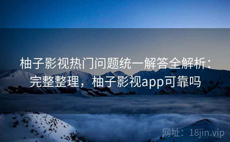 柚子影视热门问题统一解答全解析：完整整理，柚子影视app可靠吗