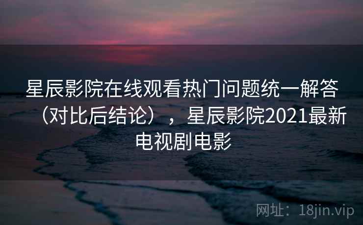 星辰影院在线观看热门问题统一解答（对比后结论），星辰影院2021最新电视剧电影