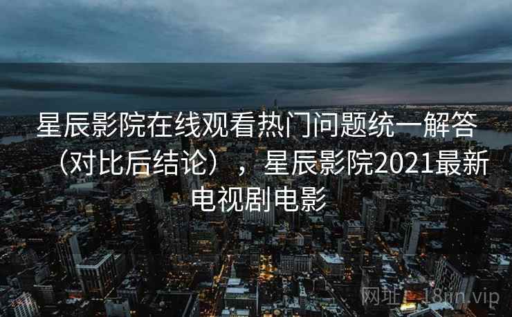 星辰影院在线观看热门问题统一解答（对比后结论），星辰影院2021最新电视剧电影