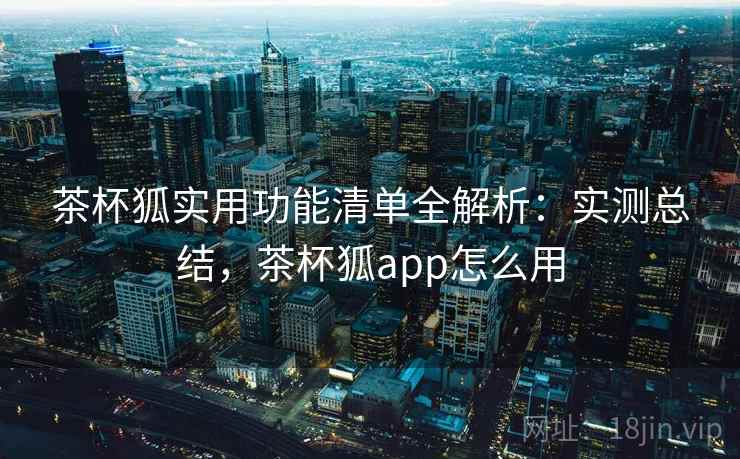 茶杯狐实用功能清单全解析：实测总结，茶杯狐app怎么用