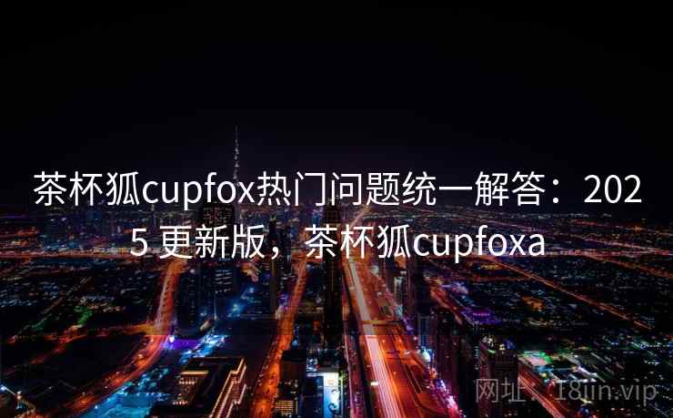 茶杯狐cupfox热门问题统一解答：2025 更新版，茶杯狐cupfoxa