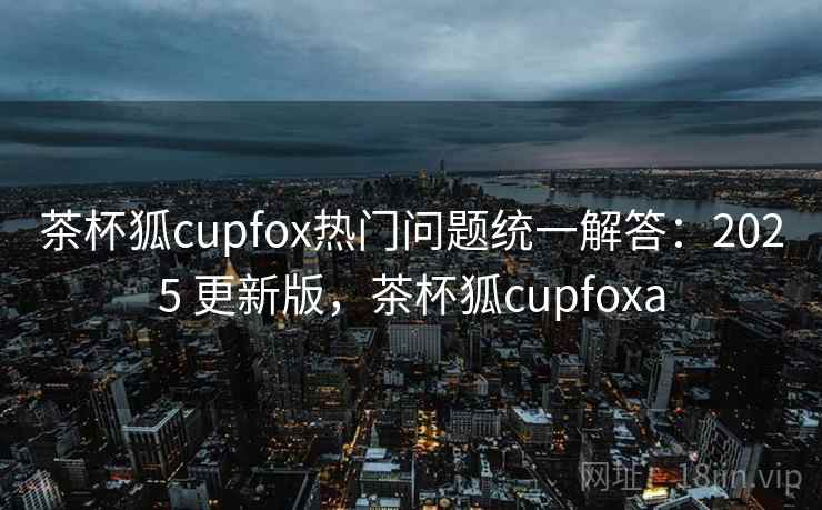 茶杯狐cupfox热门问题统一解答：2025 更新版，茶杯狐cupfoxa