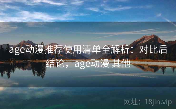 age动漫推荐使用清单全解析：对比后结论，age动漫 其他