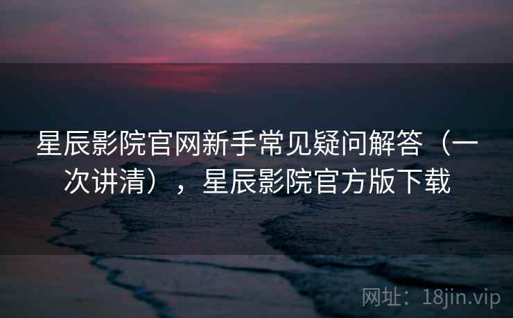 星辰影院官网新手常见疑问解答（一次讲清），星辰影院官方版下载