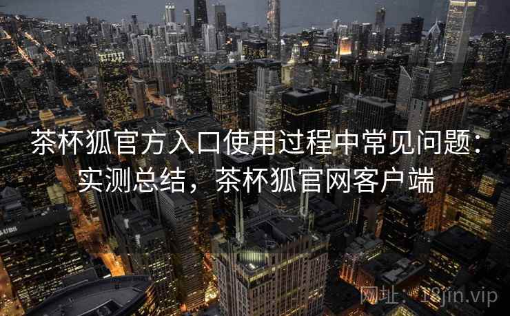 茶杯狐官方入口使用过程中常见问题：实测总结，茶杯狐官网客户端