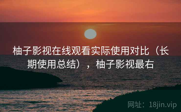 柚子影视在线观看实际使用对比（长期使用总结），柚子影视最右