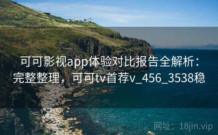 可可影视app体验对比报告全解析：完整整理，可可tv首荐v_456_3538稳
