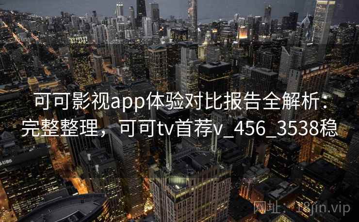 可可影视app体验对比报告全解析：完整整理，可可tv首荐v_456_3538稳