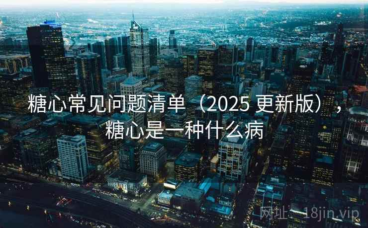 糖心常见问题清单（2025 更新版），糖心是一种什么病