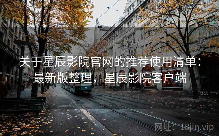 关于星辰影院官网的推荐使用清单：最新版整理，星辰影院客户端