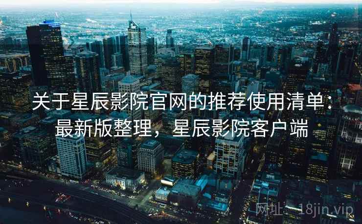 关于星辰影院官网的推荐使用清单：最新版整理，星辰影院客户端