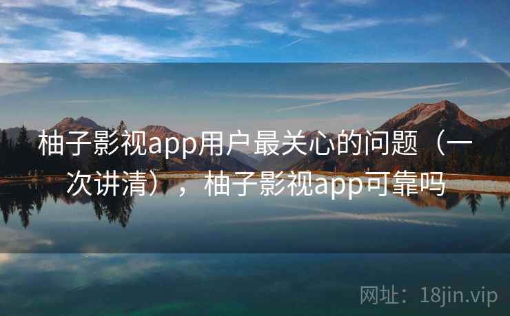 柚子影视app用户最关心的问题（一次讲清），柚子影视app可靠吗