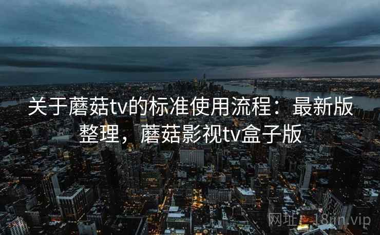 关于蘑菇tv的标准使用流程：最新版整理，蘑菇影视tv盒子版