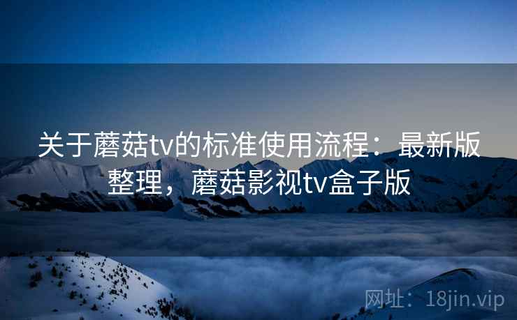 关于蘑菇tv的标准使用流程：最新版整理，蘑菇影视tv盒子版