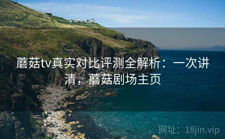 蘑菇tv真实对比评测全解析：一次讲清，蘑菇剧场主页