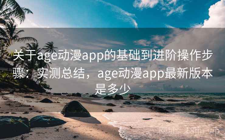 关于age动漫app的基础到进阶操作步骤：实测总结，age动漫app最新版本是多少
