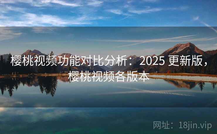 樱桃视频功能对比分析：2025 更新版，樱桃视频各版本