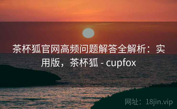 茶杯狐官网高频问题解答全解析：实用版，茶杯狐 - cupfox