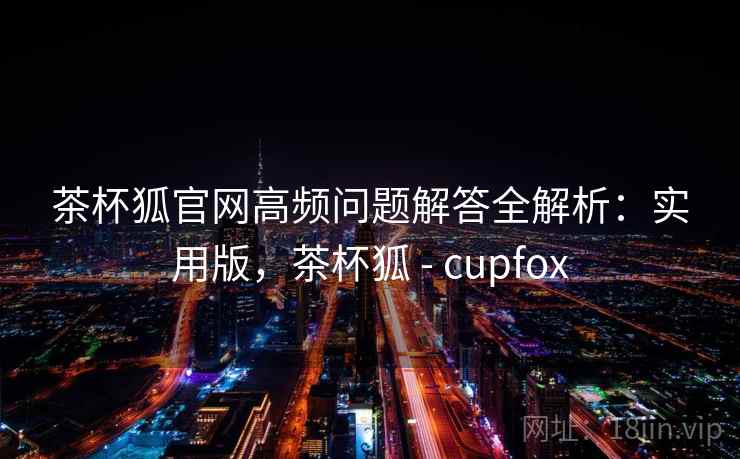 茶杯狐官网高频问题解答全解析：实用版，茶杯狐 - cupfox
