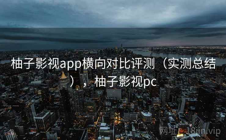 柚子影视app横向对比评测（实测总结），柚子影视pc