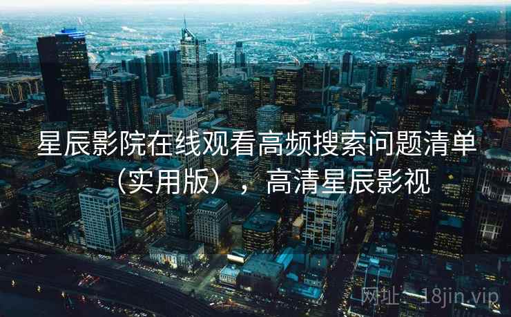 星辰影院在线观看高频搜索问题清单（实用版），高清星辰影视