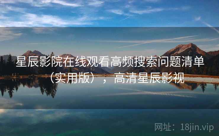 星辰影院在线观看高频搜索问题清单(实用版),高清星辰影视 星辰影院在线观看高频搜索问题清单(实用版),高清星辰影视