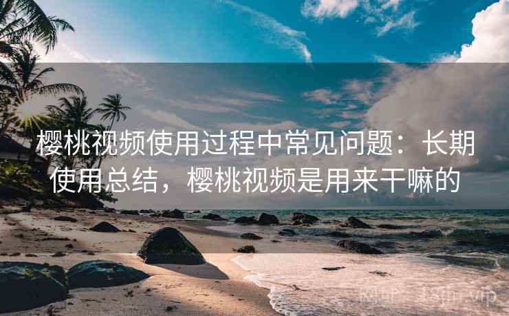 樱桃视频使用过程中常见问题：长期使用总结，樱桃视频是用来干嘛的