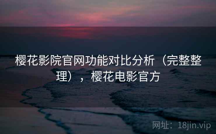樱花影院官网功能对比分析(完整整理),樱花电影官方 樱花影院官网功能对比分析(完整整理),樱花电影官方