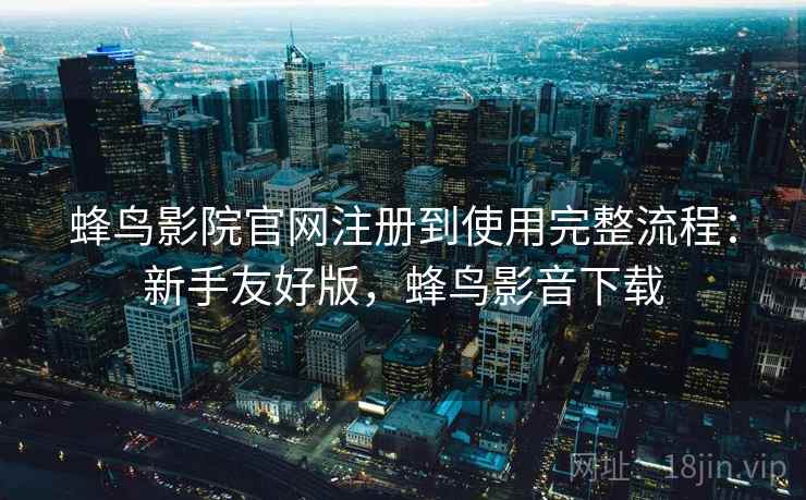 蜂鸟影院官网注册到使用完整流程：新手友好版，蜂鸟影音下载