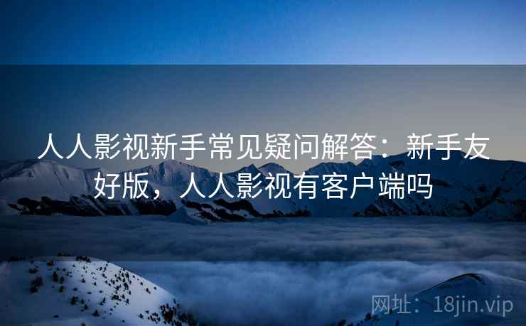 人人影视新手常见疑问解答：新手友好版，人人影视有客户端吗