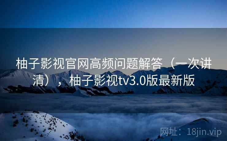 柚子影视官网高频问题解答（一次讲清），柚子影视tv3.0版最新版
