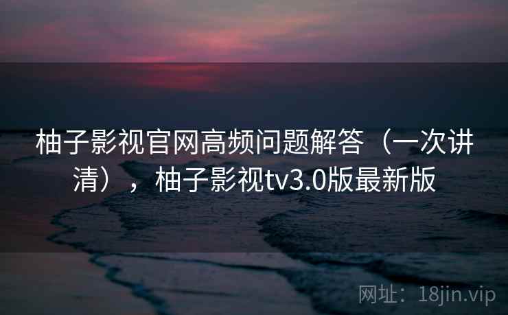 柚子影视官网高频问题解答(一次讲清),柚子影视tv3.0版最新版 柚子影视官网高频问题解答(一次讲清),柚子影视tv3.0版最新版