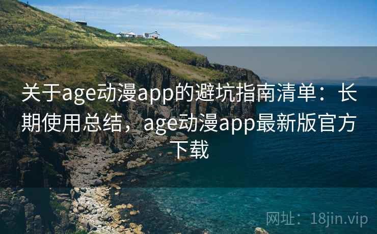 关于age动漫app的避坑指南清单：长期使用总结，age动漫app最新版官方下载