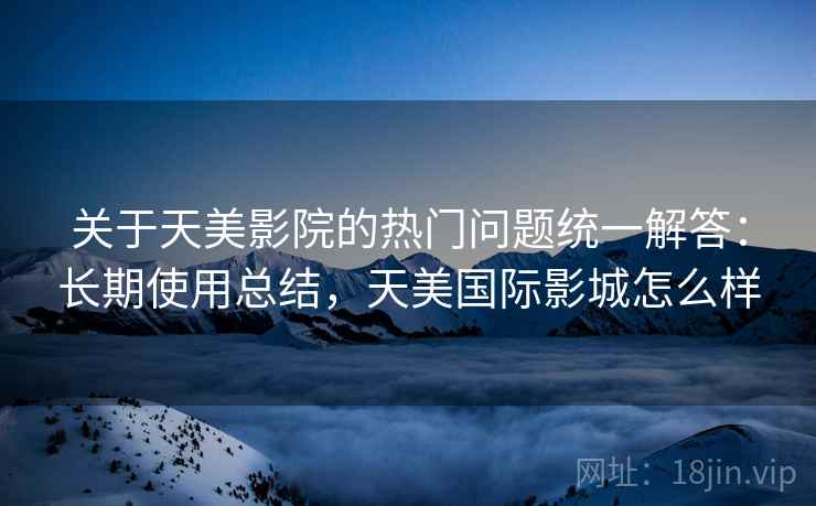 关于天美影院的热门问题统一解答：长期使用总结，天美国际影城怎么样