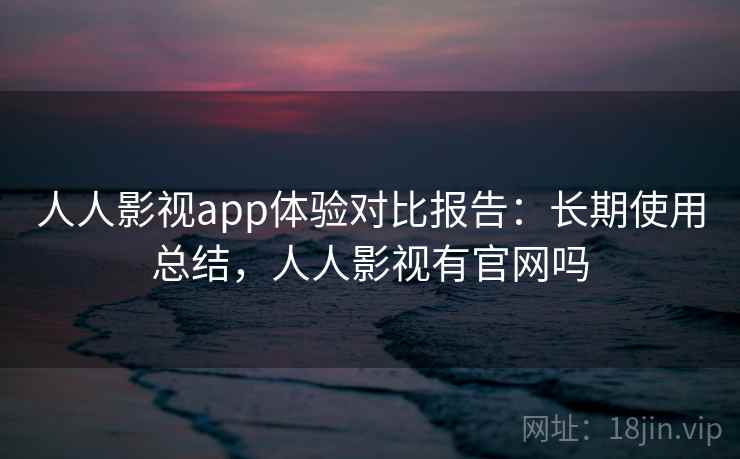 人人影视app体验对比报告：长期使用总结，人人影视有官网吗