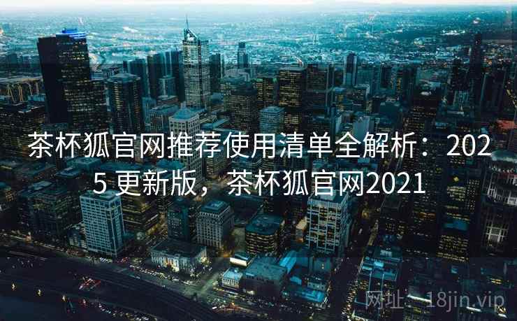 茶杯狐官网推荐使用清单全解析：2025 更新版，茶杯狐官网2021