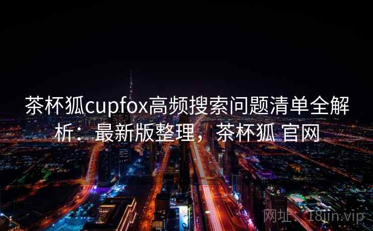 茶杯狐cupfox高频搜索问题清单全解析：最新版整理，茶杯狐 官网