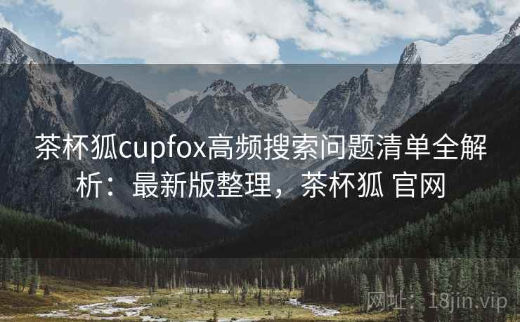 茶杯狐cupfox高频搜索问题清单全解析:最新版整理,茶杯狐 官网 茶杯狐cupfox高频搜索问题清单全解析:最新版整理,茶杯狐 官网