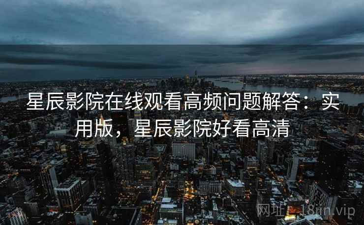 星辰影院在线观看高频问题解答：实用版，星辰影院好看高清