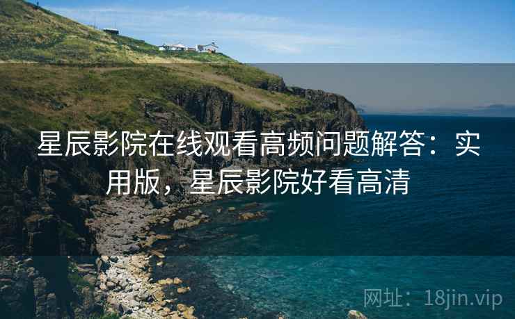 星辰影院在线观看高频问题解答：实用版，星辰影院好看高清