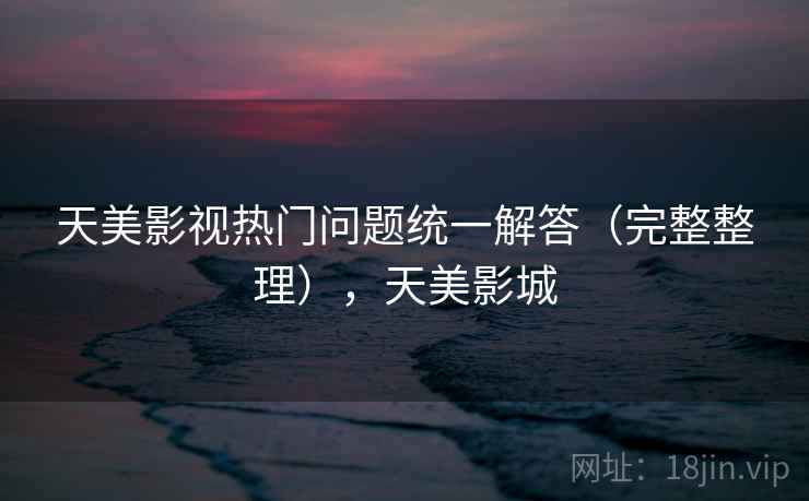 天美影视热门问题统一解答(完整整理),天美影城 天美影视热门问题统一解答(完整整理),天美影城