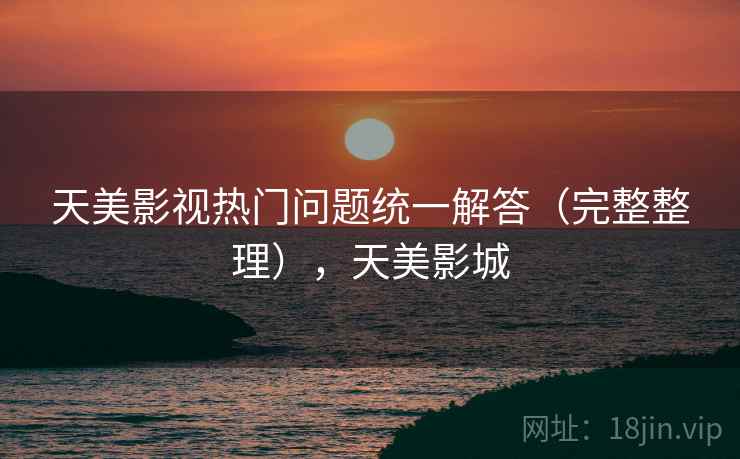 天美影视热门问题统一解答（完整整理），天美影城