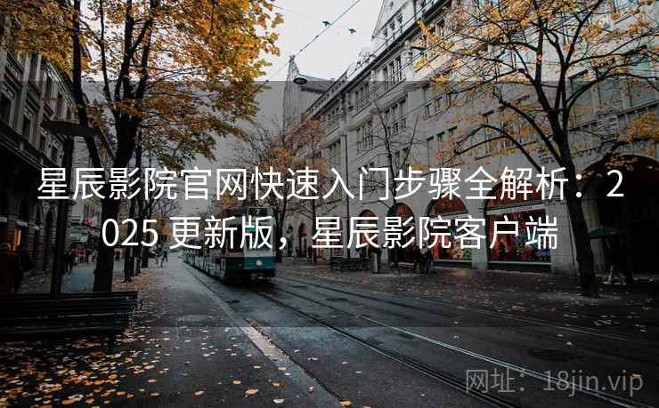 星辰影院官网快速入门步骤全解析：2025 更新版，星辰影院客户端